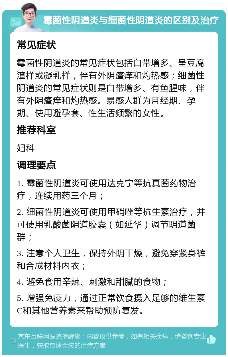 霉菌性阴道炎与细菌性阴道炎的区别及治疗 常见症状 霉菌性阴道炎的常见症状包括白带增多、呈豆腐渣样或凝乳样，伴有外阴瘙痒和灼热感；细菌性阴道炎的常见症状则是白带增多、有鱼腥味，伴有外阴瘙痒和灼热感。易感人群为月经期、孕期、使用避孕套、性生活频繁的女性。 推荐科室 妇科 调理要点 1. 霉菌性阴道炎可使用达克宁等抗真菌药物治疗，连续用药三个月； 2. 细菌性阴道炎可使用甲硝唑等抗生素治疗，并可使用乳酸菌阴道胶囊（如延华）调节阴道菌群； 3. 注意个人卫生，保持外阴干燥，避免穿紧身裤和合成材料内衣； 4. 避免食用辛辣、刺激和甜腻的食物； 5. 增强免疫力，通过正常饮食摄入足够的维生素C和其他营养素来帮助预防复发。