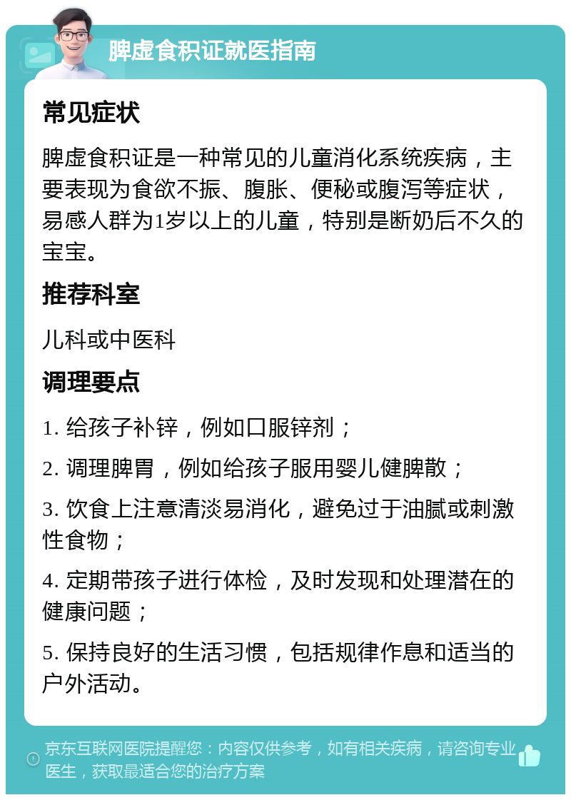 脾虚食积证就医指南 常见症状 脾虚食积证是一种常见的儿童消化系统疾病，主要表现为食欲不振、腹胀、便秘或腹泻等症状，易感人群为1岁以上的儿童，特别是断奶后不久的宝宝。 推荐科室 儿科或中医科 调理要点 1. 给孩子补锌，例如口服锌剂； 2. 调理脾胃，例如给孩子服用婴儿健脾散； 3. 饮食上注意清淡易消化，避免过于油腻或刺激性食物； 4. 定期带孩子进行体检，及时发现和处理潜在的健康问题； 5. 保持良好的生活习惯，包括规律作息和适当的户外活动。