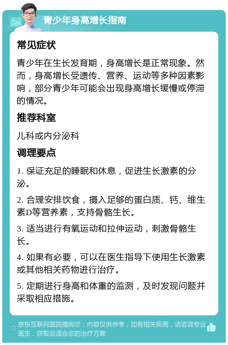 青少年身高增长指南 常见症状 青少年在生长发育期，身高增长是正常现象。然而，身高增长受遗传、营养、运动等多种因素影响，部分青少年可能会出现身高增长缓慢或停滞的情况。 推荐科室 儿科或内分泌科 调理要点 1. 保证充足的睡眠和休息，促进生长激素的分泌。 2. 合理安排饮食，摄入足够的蛋白质、钙、维生素D等营养素，支持骨骼生长。 3. 适当进行有氧运动和拉伸运动，刺激骨骼生长。 4. 如果有必要，可以在医生指导下使用生长激素或其他相关药物进行治疗。 5. 定期进行身高和体重的监测，及时发现问题并采取相应措施。