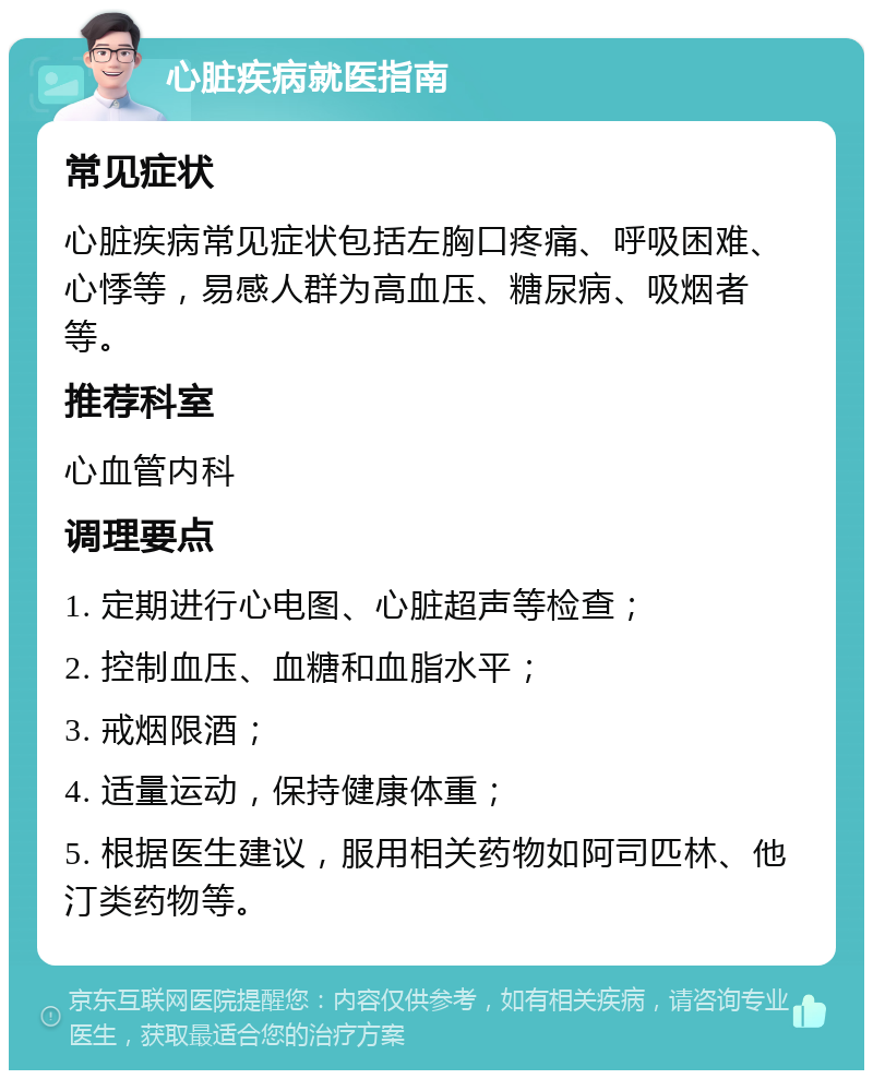 心脏疾病就医指南 常见症状 心脏疾病常见症状包括左胸口疼痛、呼吸困难、心悸等，易感人群为高血压、糖尿病、吸烟者等。 推荐科室 心血管内科 调理要点 1. 定期进行心电图、心脏超声等检查； 2. 控制血压、血糖和血脂水平； 3. 戒烟限酒； 4. 适量运动，保持健康体重； 5. 根据医生建议，服用相关药物如阿司匹林、他汀类药物等。