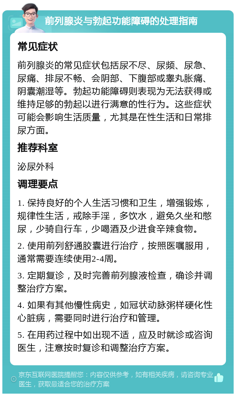 前列腺炎与勃起功能障碍的处理指南 常见症状 前列腺炎的常见症状包括尿不尽、尿频、尿急、尿痛、排尿不畅、会阴部、下腹部或睾丸胀痛、阴囊潮湿等。勃起功能障碍则表现为无法获得或维持足够的勃起以进行满意的性行为。这些症状可能会影响生活质量，尤其是在性生活和日常排尿方面。 推荐科室 泌尿外科 调理要点 1. 保持良好的个人生活习惯和卫生，增强锻炼，规律性生活，戒除手淫，多饮水，避免久坐和憋尿，少骑自行车，少喝酒及少进食辛辣食物。 2. 使用前列舒通胶囊进行治疗，按照医嘱服用，通常需要连续使用2-4周。 3. 定期复诊，及时完善前列腺液检查，确诊并调整治疗方案。 4. 如果有其他慢性病史，如冠状动脉粥样硬化性心脏病，需要同时进行治疗和管理。 5. 在用药过程中如出现不适，应及时就诊或咨询医生，注意按时复诊和调整治疗方案。