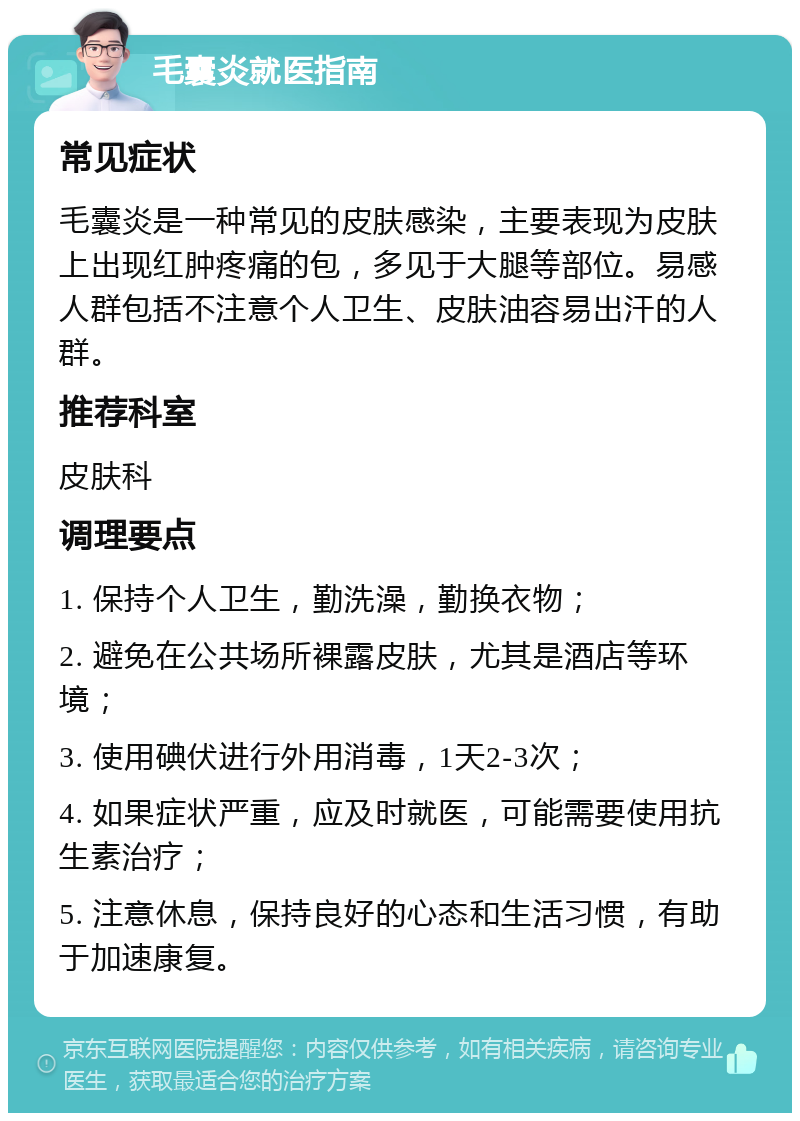 毛囊炎就医指南 常见症状 毛囊炎是一种常见的皮肤感染，主要表现为皮肤上出现红肿疼痛的包，多见于大腿等部位。易感人群包括不注意个人卫生、皮肤油容易出汗的人群。 推荐科室 皮肤科 调理要点 1. 保持个人卫生，勤洗澡，勤换衣物； 2. 避免在公共场所裸露皮肤，尤其是酒店等环境； 3. 使用碘伏进行外用消毒，1天2-3次； 4. 如果症状严重，应及时就医，可能需要使用抗生素治疗； 5. 注意休息，保持良好的心态和生活习惯，有助于加速康复。