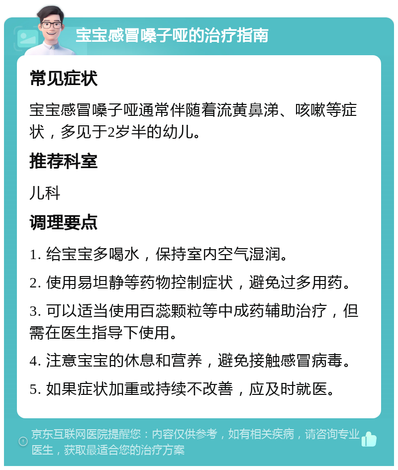 宝宝感冒嗓子哑的治疗指南 常见症状 宝宝感冒嗓子哑通常伴随着流黄鼻涕、咳嗽等症状，多见于2岁半的幼儿。 推荐科室 儿科 调理要点 1. 给宝宝多喝水，保持室内空气湿润。 2. 使用易坦静等药物控制症状，避免过多用药。 3. 可以适当使用百蕊颗粒等中成药辅助治疗，但需在医生指导下使用。 4. 注意宝宝的休息和营养，避免接触感冒病毒。 5. 如果症状加重或持续不改善，应及时就医。