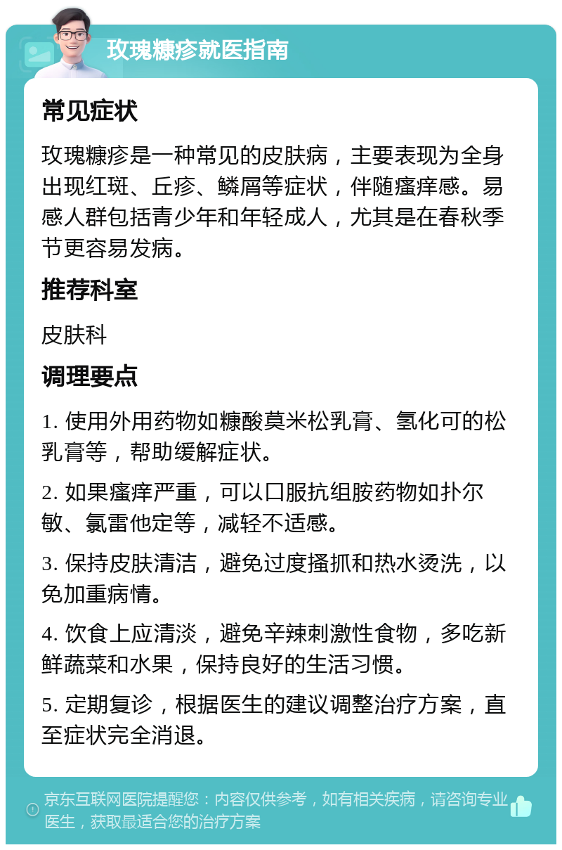 玫瑰糠疹就医指南 常见症状 玫瑰糠疹是一种常见的皮肤病，主要表现为全身出现红斑、丘疹、鳞屑等症状，伴随瘙痒感。易感人群包括青少年和年轻成人，尤其是在春秋季节更容易发病。 推荐科室 皮肤科 调理要点 1. 使用外用药物如糠酸莫米松乳膏、氢化可的松乳膏等，帮助缓解症状。 2. 如果瘙痒严重，可以口服抗组胺药物如扑尔敏、氯雷他定等，减轻不适感。 3. 保持皮肤清洁，避免过度搔抓和热水烫洗，以免加重病情。 4. 饮食上应清淡，避免辛辣刺激性食物，多吃新鲜蔬菜和水果，保持良好的生活习惯。 5. 定期复诊，根据医生的建议调整治疗方案，直至症状完全消退。