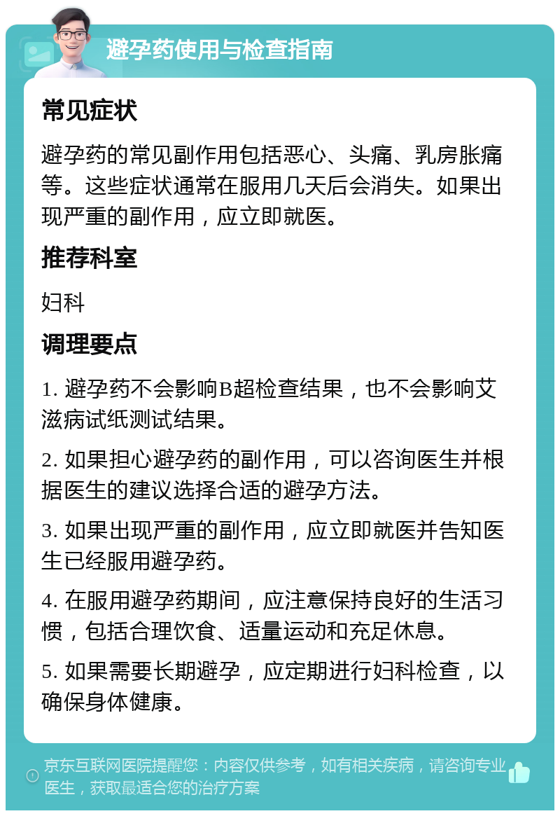 避孕药使用与检查指南 常见症状 避孕药的常见副作用包括恶心、头痛、乳房胀痛等。这些症状通常在服用几天后会消失。如果出现严重的副作用，应立即就医。 推荐科室 妇科 调理要点 1. 避孕药不会影响B超检查结果，也不会影响艾滋病试纸测试结果。 2. 如果担心避孕药的副作用，可以咨询医生并根据医生的建议选择合适的避孕方法。 3. 如果出现严重的副作用，应立即就医并告知医生已经服用避孕药。 4. 在服用避孕药期间，应注意保持良好的生活习惯，包括合理饮食、适量运动和充足休息。 5. 如果需要长期避孕，应定期进行妇科检查，以确保身体健康。