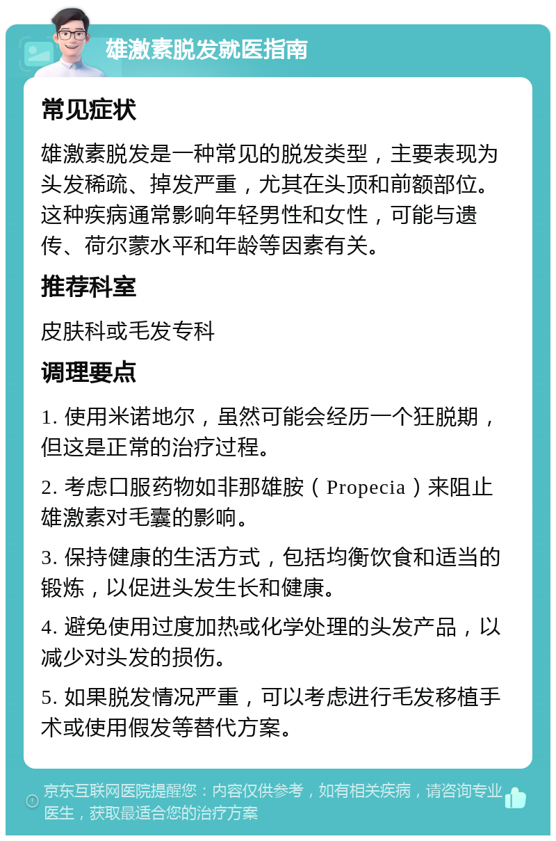 雄激素脱发就医指南 常见症状 雄激素脱发是一种常见的脱发类型，主要表现为头发稀疏、掉发严重，尤其在头顶和前额部位。这种疾病通常影响年轻男性和女性，可能与遗传、荷尔蒙水平和年龄等因素有关。 推荐科室 皮肤科或毛发专科 调理要点 1. 使用米诺地尔，虽然可能会经历一个狂脱期，但这是正常的治疗过程。 2. 考虑口服药物如非那雄胺（Propecia）来阻止雄激素对毛囊的影响。 3. 保持健康的生活方式，包括均衡饮食和适当的锻炼，以促进头发生长和健康。 4. 避免使用过度加热或化学处理的头发产品，以减少对头发的损伤。 5. 如果脱发情况严重，可以考虑进行毛发移植手术或使用假发等替代方案。