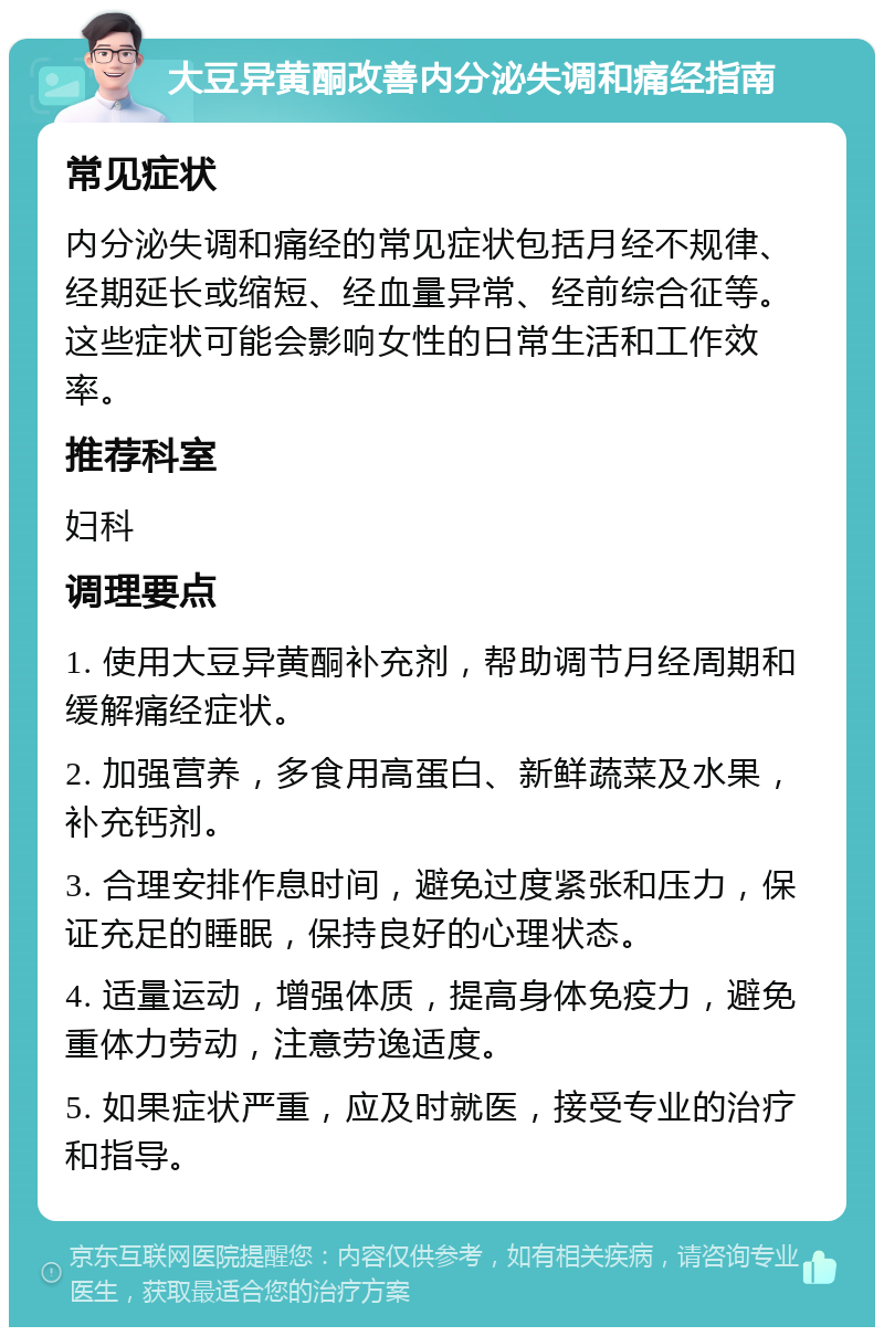 大豆异黄酮改善内分泌失调和痛经指南 常见症状 内分泌失调和痛经的常见症状包括月经不规律、经期延长或缩短、经血量异常、经前综合征等。这些症状可能会影响女性的日常生活和工作效率。 推荐科室 妇科 调理要点 1. 使用大豆异黄酮补充剂，帮助调节月经周期和缓解痛经症状。 2. 加强营养，多食用高蛋白、新鲜蔬菜及水果，补充钙剂。 3. 合理安排作息时间，避免过度紧张和压力，保证充足的睡眠，保持良好的心理状态。 4. 适量运动，增强体质，提高身体免疫力，避免重体力劳动，注意劳逸适度。 5. 如果症状严重，应及时就医，接受专业的治疗和指导。