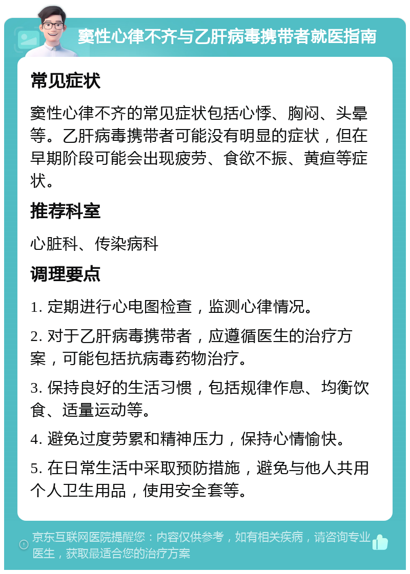 窦性心律不齐与乙肝病毒携带者就医指南 常见症状 窦性心律不齐的常见症状包括心悸、胸闷、头晕等。乙肝病毒携带者可能没有明显的症状，但在早期阶段可能会出现疲劳、食欲不振、黄疸等症状。 推荐科室 心脏科、传染病科 调理要点 1. 定期进行心电图检查，监测心律情况。 2. 对于乙肝病毒携带者，应遵循医生的治疗方案，可能包括抗病毒药物治疗。 3. 保持良好的生活习惯，包括规律作息、均衡饮食、适量运动等。 4. 避免过度劳累和精神压力，保持心情愉快。 5. 在日常生活中采取预防措施，避免与他人共用个人卫生用品，使用安全套等。