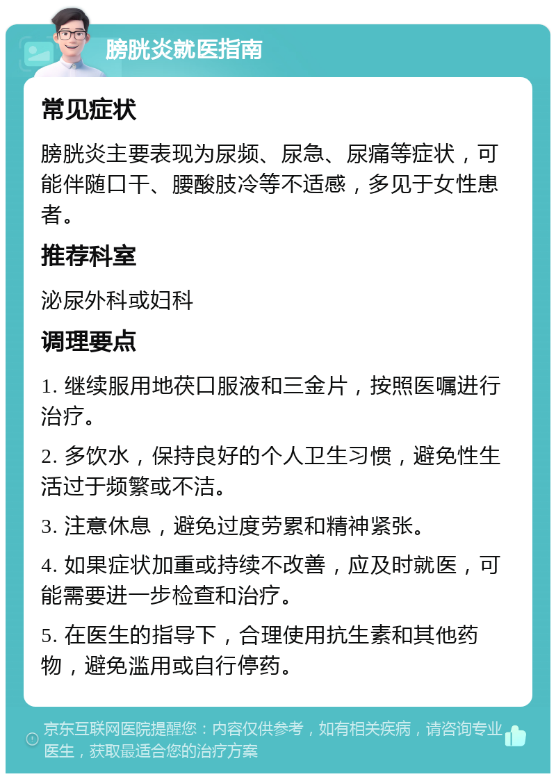 膀胱炎就医指南 常见症状 膀胱炎主要表现为尿频、尿急、尿痛等症状，可能伴随口干、腰酸肢冷等不适感，多见于女性患者。 推荐科室 泌尿外科或妇科 调理要点 1. 继续服用地茯口服液和三金片，按照医嘱进行治疗。 2. 多饮水，保持良好的个人卫生习惯，避免性生活过于频繁或不洁。 3. 注意休息，避免过度劳累和精神紧张。 4. 如果症状加重或持续不改善，应及时就医，可能需要进一步检查和治疗。 5. 在医生的指导下，合理使用抗生素和其他药物，避免滥用或自行停药。