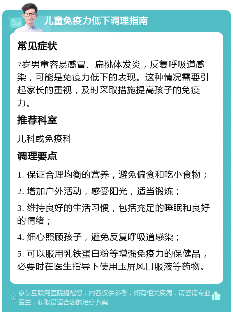 儿童免疫力低下调理指南 常见症状 7岁男童容易感冒、扁桃体发炎，反复呼吸道感染，可能是免疫力低下的表现。这种情况需要引起家长的重视，及时采取措施提高孩子的免疫力。 推荐科室 儿科或免疫科 调理要点 1. 保证合理均衡的营养，避免偏食和吃小食物； 2. 增加户外活动，感受阳光，适当锻炼； 3. 维持良好的生活习惯，包括充足的睡眠和良好的情绪； 4. 细心照顾孩子，避免反复呼吸道感染； 5. 可以服用乳铁蛋白粉等增强免疫力的保健品，必要时在医生指导下使用玉屏风口服液等药物。