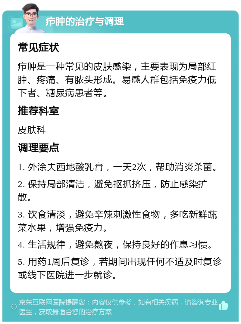 疖肿的治疗与调理 常见症状 疖肿是一种常见的皮肤感染，主要表现为局部红肿、疼痛、有脓头形成。易感人群包括免疫力低下者、糖尿病患者等。 推荐科室 皮肤科 调理要点 1. 外涂夫西地酸乳膏，一天2次，帮助消炎杀菌。 2. 保持局部清洁，避免抠抓挤压，防止感染扩散。 3. 饮食清淡，避免辛辣刺激性食物，多吃新鲜蔬菜水果，增强免疫力。 4. 生活规律，避免熬夜，保持良好的作息习惯。 5. 用药1周后复诊，若期间出现任何不适及时复诊或线下医院进一步就诊。