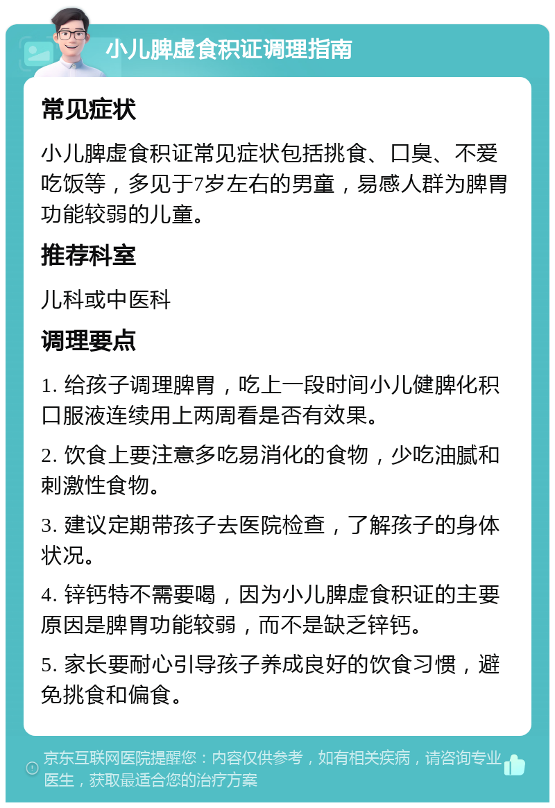 小儿脾虚食积证调理指南 常见症状 小儿脾虚食积证常见症状包括挑食、口臭、不爱吃饭等，多见于7岁左右的男童，易感人群为脾胃功能较弱的儿童。 推荐科室 儿科或中医科 调理要点 1. 给孩子调理脾胃，吃上一段时间小儿健脾化积口服液连续用上两周看是否有效果。 2. 饮食上要注意多吃易消化的食物，少吃油腻和刺激性食物。 3. 建议定期带孩子去医院检查，了解孩子的身体状况。 4. 锌钙特不需要喝，因为小儿脾虚食积证的主要原因是脾胃功能较弱，而不是缺乏锌钙。 5. 家长要耐心引导孩子养成良好的饮食习惯，避免挑食和偏食。