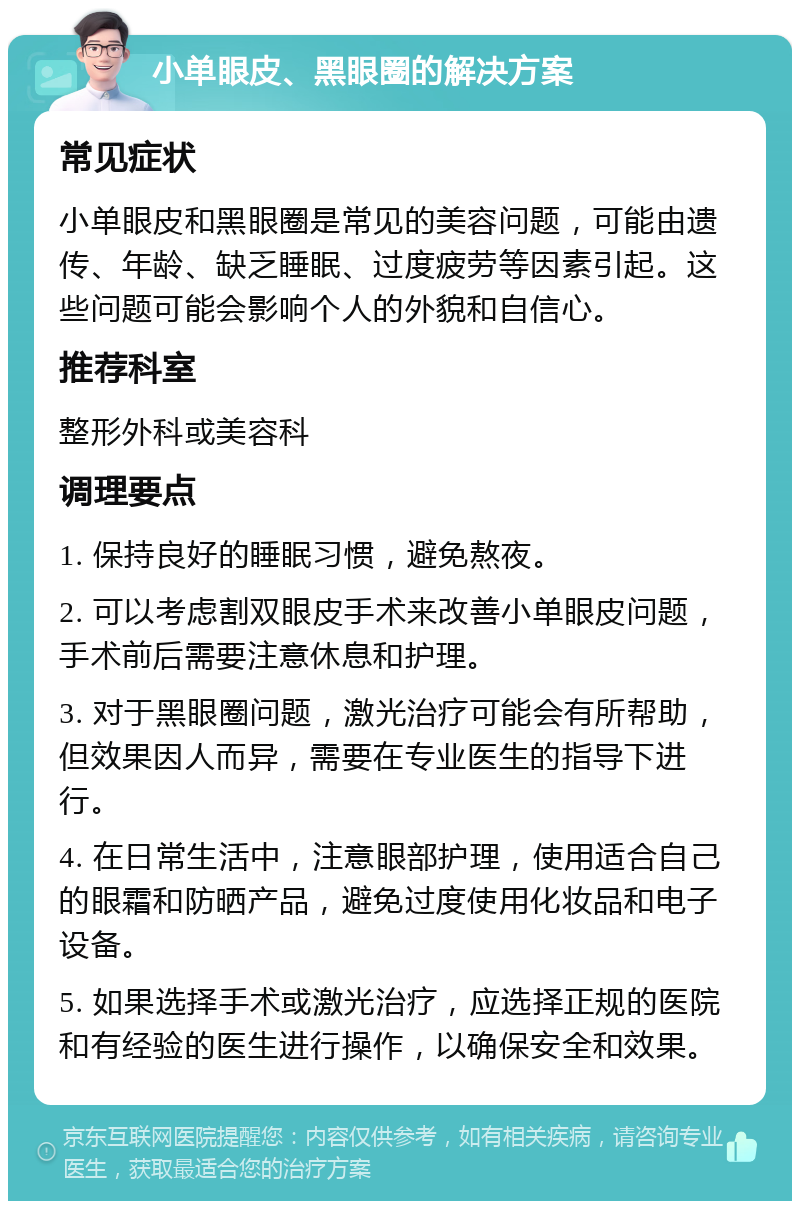 小单眼皮、黑眼圈的解决方案 常见症状 小单眼皮和黑眼圈是常见的美容问题，可能由遗传、年龄、缺乏睡眠、过度疲劳等因素引起。这些问题可能会影响个人的外貌和自信心。 推荐科室 整形外科或美容科 调理要点 1. 保持良好的睡眠习惯，避免熬夜。 2. 可以考虑割双眼皮手术来改善小单眼皮问题，手术前后需要注意休息和护理。 3. 对于黑眼圈问题，激光治疗可能会有所帮助，但效果因人而异，需要在专业医生的指导下进行。 4. 在日常生活中，注意眼部护理，使用适合自己的眼霜和防晒产品，避免过度使用化妆品和电子设备。 5. 如果选择手术或激光治疗，应选择正规的医院和有经验的医生进行操作，以确保安全和效果。