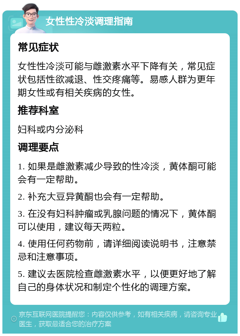 女性性冷淡调理指南 常见症状 女性性冷淡可能与雌激素水平下降有关，常见症状包括性欲减退、性交疼痛等。易感人群为更年期女性或有相关疾病的女性。 推荐科室 妇科或内分泌科 调理要点 1. 如果是雌激素减少导致的性冷淡，黄体酮可能会有一定帮助。 2. 补充大豆异黄酮也会有一定帮助。 3. 在没有妇科肿瘤或乳腺问题的情况下，黄体酮可以使用，建议每天两粒。 4. 使用任何药物前，请详细阅读说明书，注意禁忌和注意事项。 5. 建议去医院检查雌激素水平，以便更好地了解自己的身体状况和制定个性化的调理方案。