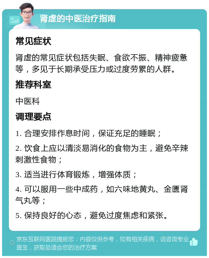 肾虚的中医治疗指南 常见症状 肾虚的常见症状包括失眠、食欲不振、精神疲惫等，多见于长期承受压力或过度劳累的人群。 推荐科室 中医科 调理要点 1. 合理安排作息时间，保证充足的睡眠； 2. 饮食上应以清淡易消化的食物为主，避免辛辣刺激性食物； 3. 适当进行体育锻炼，增强体质； 4. 可以服用一些中成药，如六味地黄丸、金匮肾气丸等； 5. 保持良好的心态，避免过度焦虑和紧张。