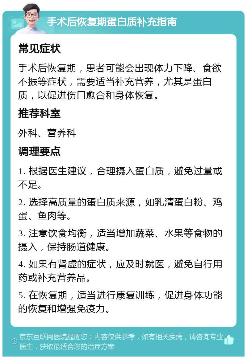 手术后恢复期蛋白质补充指南 常见症状 手术后恢复期，患者可能会出现体力下降、食欲不振等症状，需要适当补充营养，尤其是蛋白质，以促进伤口愈合和身体恢复。 推荐科室 外科、营养科 调理要点 1. 根据医生建议，合理摄入蛋白质，避免过量或不足。 2. 选择高质量的蛋白质来源，如乳清蛋白粉、鸡蛋、鱼肉等。 3. 注意饮食均衡，适当增加蔬菜、水果等食物的摄入，保持肠道健康。 4. 如果有肾虚的症状，应及时就医，避免自行用药或补充营养品。 5. 在恢复期，适当进行康复训练，促进身体功能的恢复和增强免疫力。