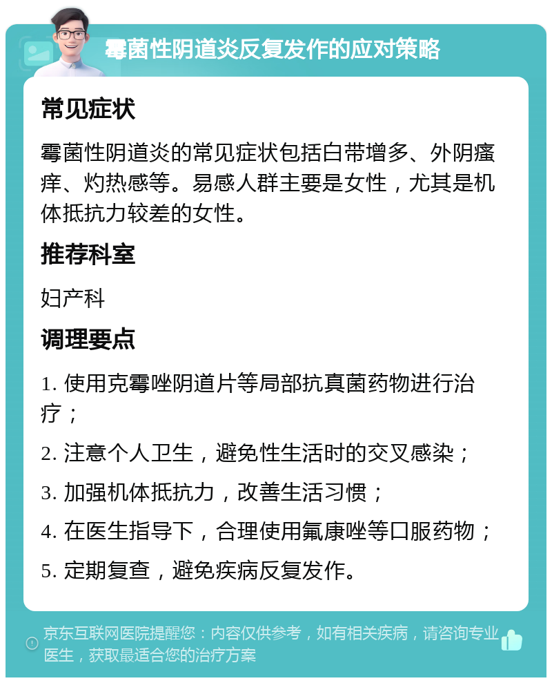 霉菌性阴道炎反复发作的应对策略 常见症状 霉菌性阴道炎的常见症状包括白带增多、外阴瘙痒、灼热感等。易感人群主要是女性，尤其是机体抵抗力较差的女性。 推荐科室 妇产科 调理要点 1. 使用克霉唑阴道片等局部抗真菌药物进行治疗； 2. 注意个人卫生，避免性生活时的交叉感染； 3. 加强机体抵抗力，改善生活习惯； 4. 在医生指导下，合理使用氟康唑等口服药物； 5. 定期复查，避免疾病反复发作。