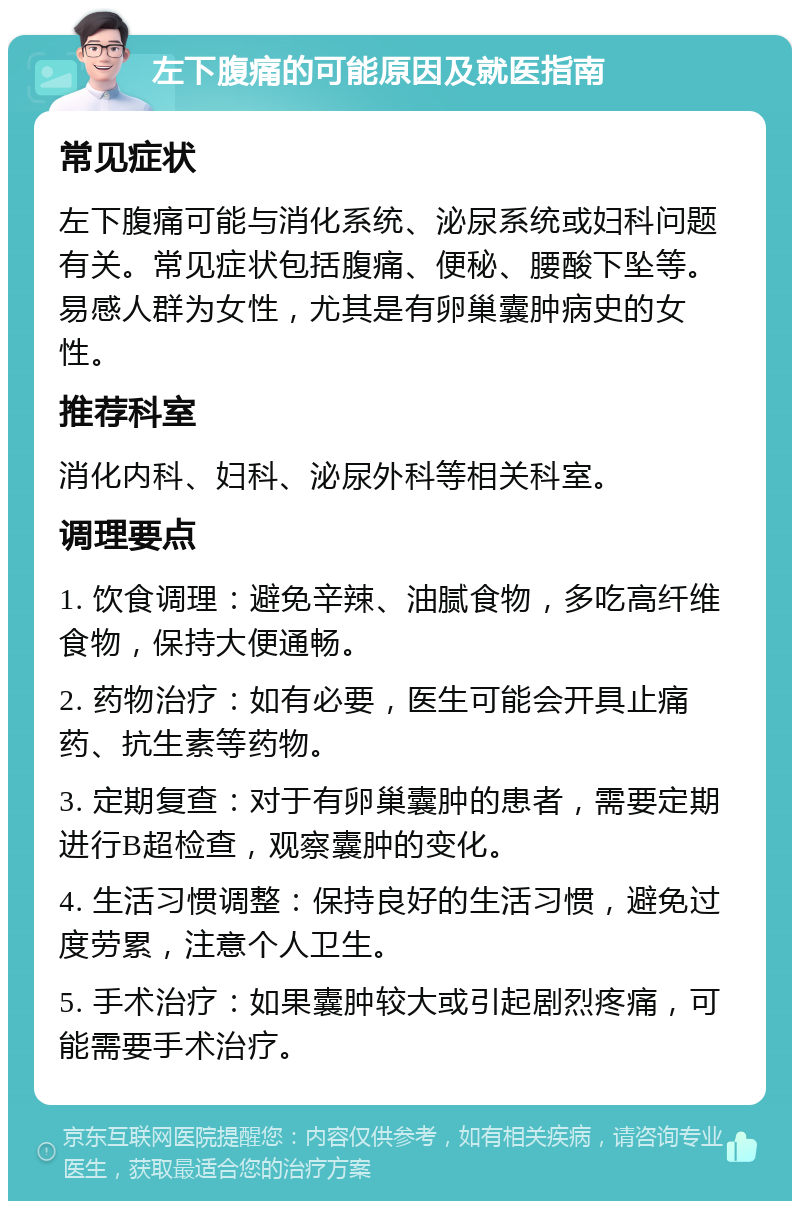 左下腹痛的可能原因及就医指南 常见症状 左下腹痛可能与消化系统、泌尿系统或妇科问题有关。常见症状包括腹痛、便秘、腰酸下坠等。易感人群为女性，尤其是有卵巢囊肿病史的女性。 推荐科室 消化内科、妇科、泌尿外科等相关科室。 调理要点 1. 饮食调理：避免辛辣、油腻食物，多吃高纤维食物，保持大便通畅。 2. 药物治疗：如有必要，医生可能会开具止痛药、抗生素等药物。 3. 定期复查：对于有卵巢囊肿的患者，需要定期进行B超检查，观察囊肿的变化。 4. 生活习惯调整：保持良好的生活习惯，避免过度劳累，注意个人卫生。 5. 手术治疗：如果囊肿较大或引起剧烈疼痛，可能需要手术治疗。