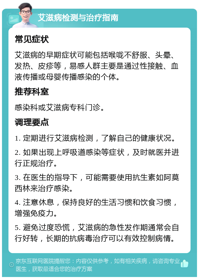 艾滋病检测与治疗指南 常见症状 艾滋病的早期症状可能包括喉咙不舒服、头晕、发热、皮疹等，易感人群主要是通过性接触、血液传播或母婴传播感染的个体。 推荐科室 感染科或艾滋病专科门诊。 调理要点 1. 定期进行艾滋病检测，了解自己的健康状况。 2. 如果出现上呼吸道感染等症状，及时就医并进行正规治疗。 3. 在医生的指导下，可能需要使用抗生素如阿莫西林来治疗感染。 4. 注意休息，保持良好的生活习惯和饮食习惯，增强免疫力。 5. 避免过度恐慌，艾滋病的急性发作期通常会自行好转，长期的抗病毒治疗可以有效控制病情。