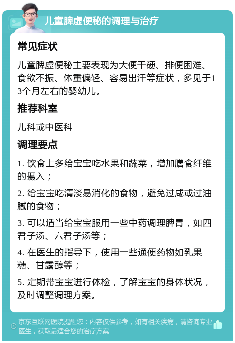 儿童脾虚便秘的调理与治疗 常见症状 儿童脾虚便秘主要表现为大便干硬、排便困难、食欲不振、体重偏轻、容易出汗等症状，多见于13个月左右的婴幼儿。 推荐科室 儿科或中医科 调理要点 1. 饮食上多给宝宝吃水果和蔬菜，增加膳食纤维的摄入； 2. 给宝宝吃清淡易消化的食物，避免过咸或过油腻的食物； 3. 可以适当给宝宝服用一些中药调理脾胃，如四君子汤、六君子汤等； 4. 在医生的指导下，使用一些通便药物如乳果糖、甘露醇等； 5. 定期带宝宝进行体检，了解宝宝的身体状况，及时调整调理方案。