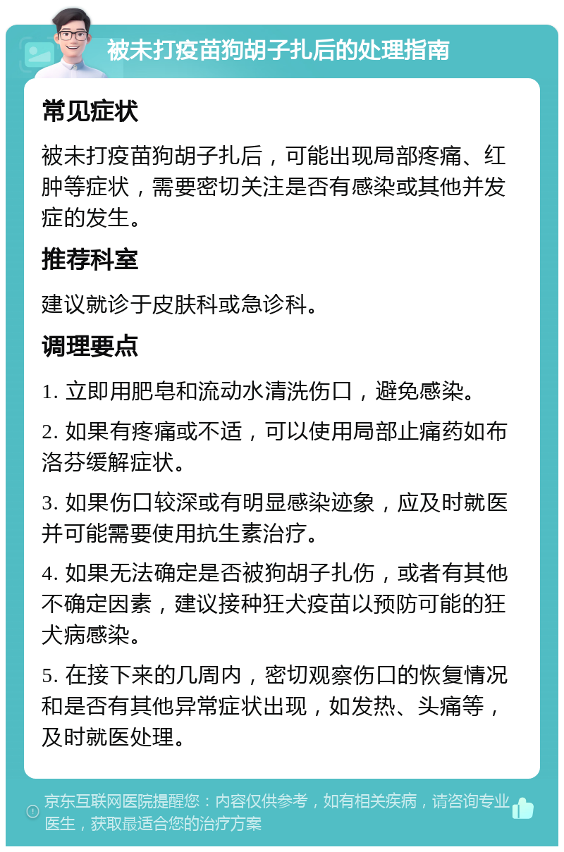 被未打疫苗狗胡子扎后的处理指南 常见症状 被未打疫苗狗胡子扎后，可能出现局部疼痛、红肿等症状，需要密切关注是否有感染或其他并发症的发生。 推荐科室 建议就诊于皮肤科或急诊科。 调理要点 1. 立即用肥皂和流动水清洗伤口，避免感染。 2. 如果有疼痛或不适，可以使用局部止痛药如布洛芬缓解症状。 3. 如果伤口较深或有明显感染迹象，应及时就医并可能需要使用抗生素治疗。 4. 如果无法确定是否被狗胡子扎伤，或者有其他不确定因素，建议接种狂犬疫苗以预防可能的狂犬病感染。 5. 在接下来的几周内，密切观察伤口的恢复情况和是否有其他异常症状出现，如发热、头痛等，及时就医处理。