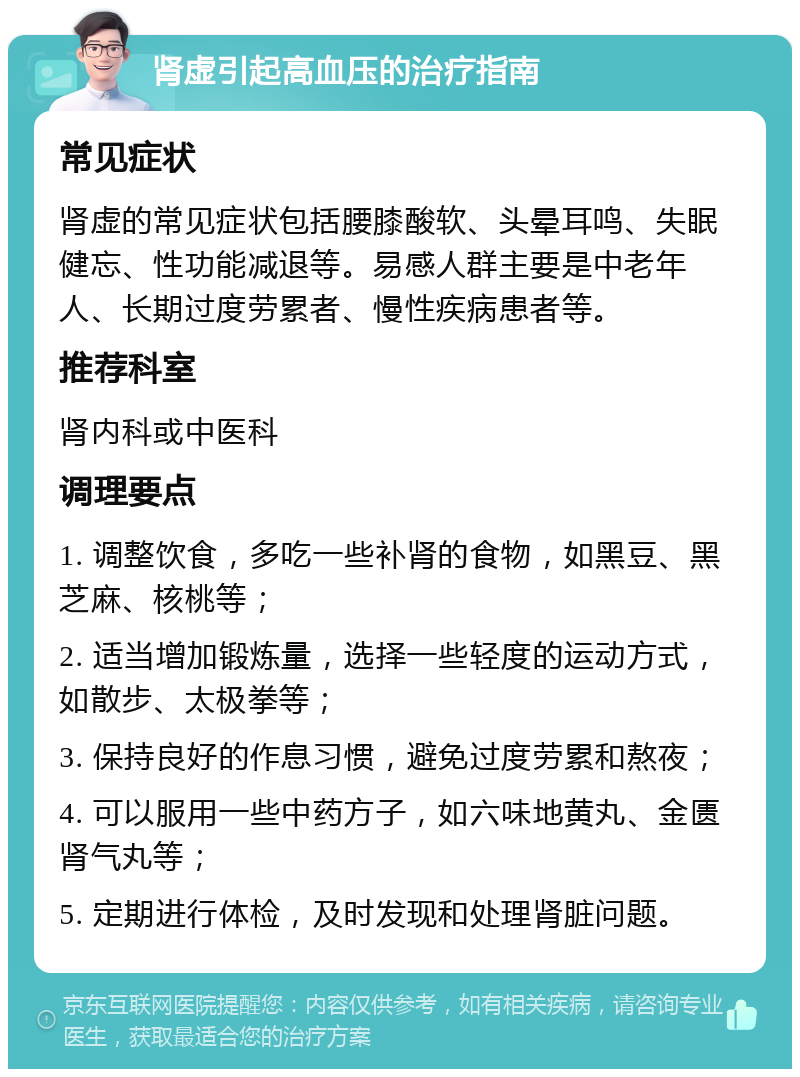 肾虚引起高血压的治疗指南 常见症状 肾虚的常见症状包括腰膝酸软、头晕耳鸣、失眠健忘、性功能减退等。易感人群主要是中老年人、长期过度劳累者、慢性疾病患者等。 推荐科室 肾内科或中医科 调理要点 1. 调整饮食，多吃一些补肾的食物，如黑豆、黑芝麻、核桃等； 2. 适当增加锻炼量，选择一些轻度的运动方式，如散步、太极拳等； 3. 保持良好的作息习惯，避免过度劳累和熬夜； 4. 可以服用一些中药方子，如六味地黄丸、金匮肾气丸等； 5. 定期进行体检，及时发现和处理肾脏问题。