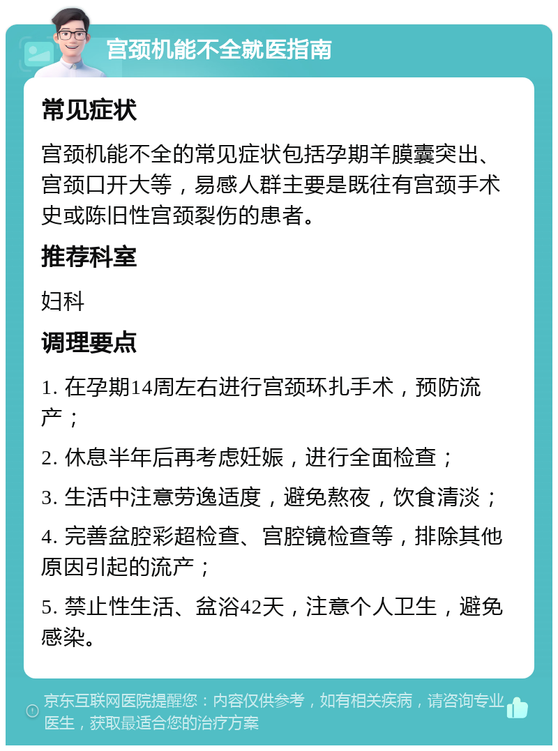 宫颈机能不全就医指南 常见症状 宫颈机能不全的常见症状包括孕期羊膜囊突出、宫颈口开大等，易感人群主要是既往有宫颈手术史或陈旧性宫颈裂伤的患者。 推荐科室 妇科 调理要点 1. 在孕期14周左右进行宫颈环扎手术，预防流产； 2. 休息半年后再考虑妊娠，进行全面检查； 3. 生活中注意劳逸适度，避免熬夜，饮食清淡； 4. 完善盆腔彩超检查、宫腔镜检查等，排除其他原因引起的流产； 5. 禁止性生活、盆浴42天，注意个人卫生，避免感染。