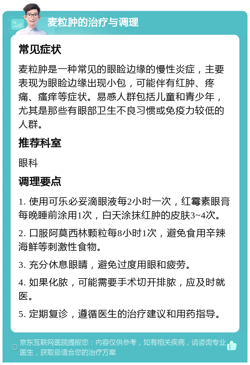 麦粒肿的治疗与调理 常见症状 麦粒肿是一种常见的眼睑边缘的慢性炎症，主要表现为眼睑边缘出现小包，可能伴有红肿、疼痛、瘙痒等症状。易感人群包括儿童和青少年，尤其是那些有眼部卫生不良习惯或免疫力较低的人群。 推荐科室 眼科 调理要点 1. 使用可乐必妥滴眼液每2小时一次，红霉素眼膏每晚睡前涂用1次，白天涂抹红肿的皮肤3~4次。 2. 口服阿莫西林颗粒每8小时1次，避免食用辛辣海鲜等刺激性食物。 3. 充分休息眼睛，避免过度用眼和疲劳。 4. 如果化脓，可能需要手术切开排脓，应及时就医。 5. 定期复诊，遵循医生的治疗建议和用药指导。