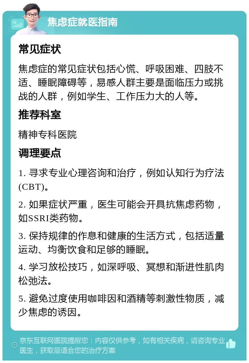 焦虑症就医指南 常见症状 焦虑症的常见症状包括心慌、呼吸困难、四肢不适、睡眠障碍等，易感人群主要是面临压力或挑战的人群，例如学生、工作压力大的人等。 推荐科室 精神专科医院 调理要点 1. 寻求专业心理咨询和治疗，例如认知行为疗法(CBT)。 2. 如果症状严重，医生可能会开具抗焦虑药物，如SSRI类药物。 3. 保持规律的作息和健康的生活方式，包括适量运动、均衡饮食和足够的睡眠。 4. 学习放松技巧，如深呼吸、冥想和渐进性肌肉松弛法。 5. 避免过度使用咖啡因和酒精等刺激性物质，减少焦虑的诱因。