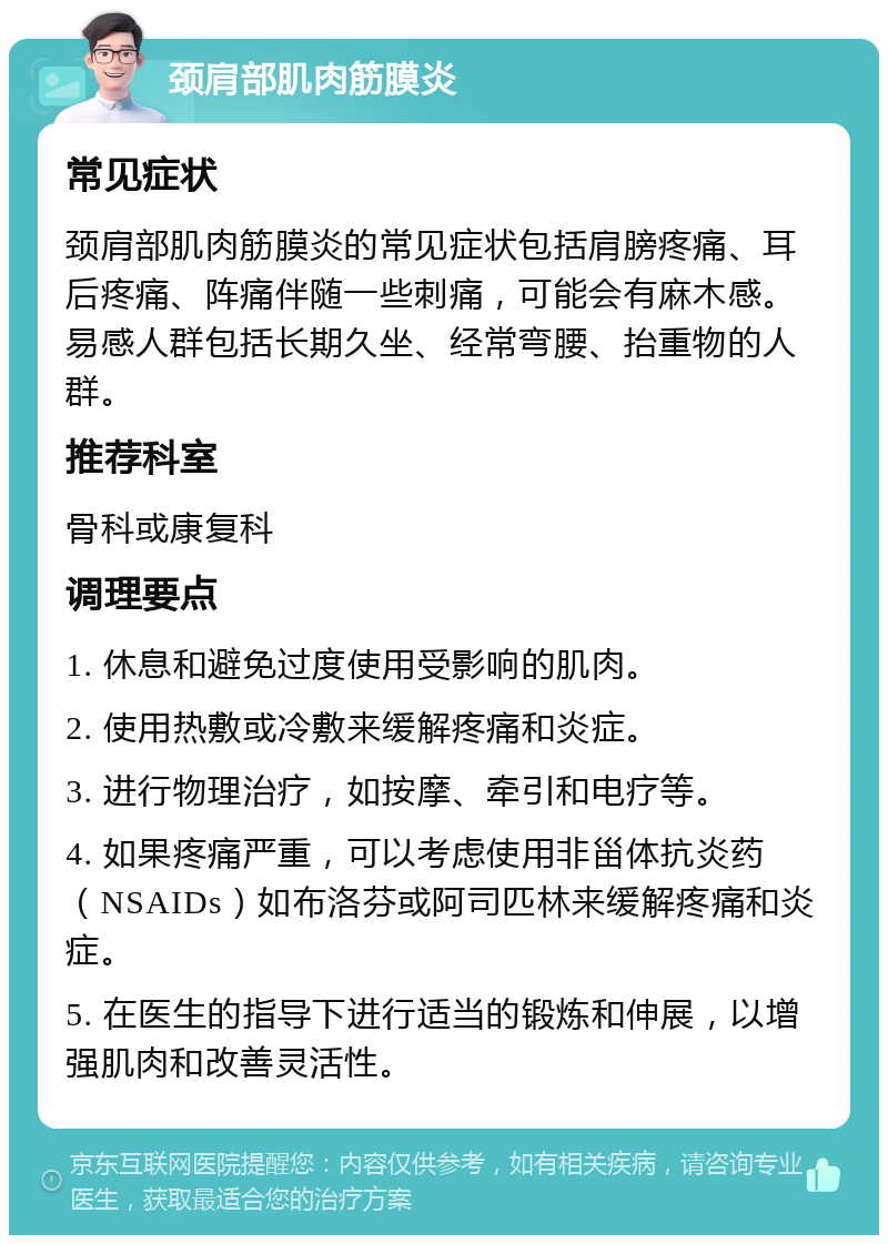 颈肩部肌肉筋膜炎 常见症状 颈肩部肌肉筋膜炎的常见症状包括肩膀疼痛、耳后疼痛、阵痛伴随一些刺痛，可能会有麻木感。易感人群包括长期久坐、经常弯腰、抬重物的人群。 推荐科室 骨科或康复科 调理要点 1. 休息和避免过度使用受影响的肌肉。 2. 使用热敷或冷敷来缓解疼痛和炎症。 3. 进行物理治疗，如按摩、牵引和电疗等。 4. 如果疼痛严重，可以考虑使用非甾体抗炎药（NSAIDs）如布洛芬或阿司匹林来缓解疼痛和炎症。 5. 在医生的指导下进行适当的锻炼和伸展，以增强肌肉和改善灵活性。