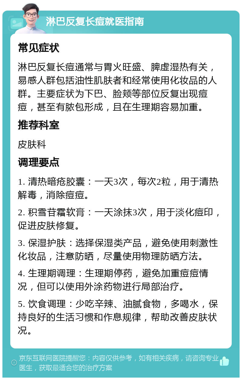 淋巴反复长痘就医指南 常见症状 淋巴反复长痘通常与胃火旺盛、脾虚湿热有关，易感人群包括油性肌肤者和经常使用化妆品的人群。主要症状为下巴、脸颊等部位反复出现痘痘，甚至有脓包形成，且在生理期容易加重。 推荐科室 皮肤科 调理要点 1. 清热暗疮胶囊：一天3次，每次2粒，用于清热解毒，消除痘痘。 2. 积雪苷霜软膏：一天涂抹3次，用于淡化痘印，促进皮肤修复。 3. 保湿护肤：选择保湿类产品，避免使用刺激性化妆品，注意防晒，尽量使用物理防晒方法。 4. 生理期调理：生理期停药，避免加重痘痘情况，但可以使用外涂药物进行局部治疗。 5. 饮食调理：少吃辛辣、油腻食物，多喝水，保持良好的生活习惯和作息规律，帮助改善皮肤状况。