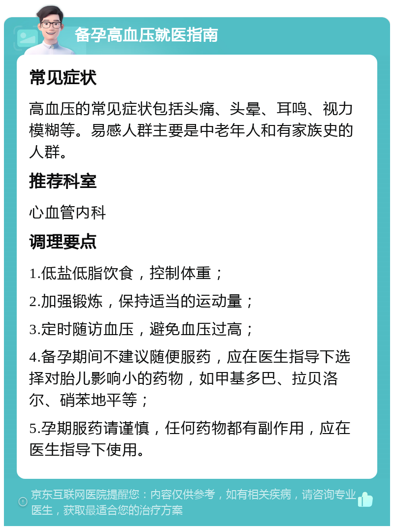 备孕高血压就医指南 常见症状 高血压的常见症状包括头痛、头晕、耳鸣、视力模糊等。易感人群主要是中老年人和有家族史的人群。 推荐科室 心血管内科 调理要点 1.低盐低脂饮食，控制体重； 2.加强锻炼，保持适当的运动量； 3.定时随访血压，避免血压过高； 4.备孕期间不建议随便服药，应在医生指导下选择对胎儿影响小的药物，如甲基多巴、拉贝洛尔、硝苯地平等； 5.孕期服药请谨慎，任何药物都有副作用，应在医生指导下使用。