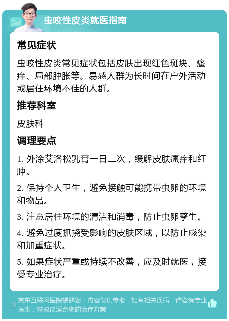 虫咬性皮炎就医指南 常见症状 虫咬性皮炎常见症状包括皮肤出现红色斑块、瘙痒、局部肿胀等。易感人群为长时间在户外活动或居住环境不佳的人群。 推荐科室 皮肤科 调理要点 1. 外涂艾洛松乳膏一日二次，缓解皮肤瘙痒和红肿。 2. 保持个人卫生，避免接触可能携带虫卵的环境和物品。 3. 注意居住环境的清洁和消毒，防止虫卵孳生。 4. 避免过度抓挠受影响的皮肤区域，以防止感染和加重症状。 5. 如果症状严重或持续不改善，应及时就医，接受专业治疗。