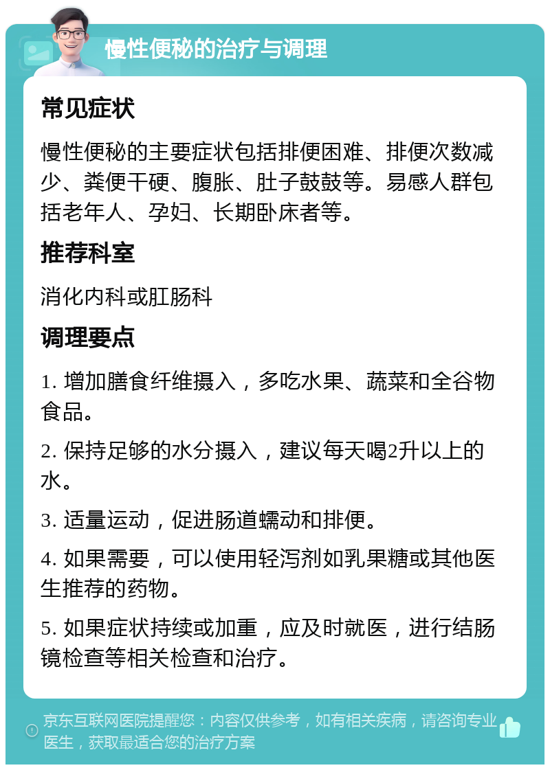 慢性便秘的治疗与调理 常见症状 慢性便秘的主要症状包括排便困难、排便次数减少、粪便干硬、腹胀、肚子鼓鼓等。易感人群包括老年人、孕妇、长期卧床者等。 推荐科室 消化内科或肛肠科 调理要点 1. 增加膳食纤维摄入，多吃水果、蔬菜和全谷物食品。 2. 保持足够的水分摄入，建议每天喝2升以上的水。 3. 适量运动，促进肠道蠕动和排便。 4. 如果需要，可以使用轻泻剂如乳果糖或其他医生推荐的药物。 5. 如果症状持续或加重，应及时就医，进行结肠镜检查等相关检查和治疗。