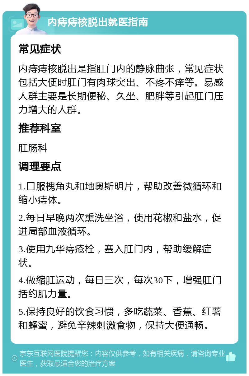 内痔痔核脱出就医指南 常见症状 内痔痔核脱出是指肛门内的静脉曲张，常见症状包括大便时肛门有肉球突出、不疼不痒等。易感人群主要是长期便秘、久坐、肥胖等引起肛门压力增大的人群。 推荐科室 肛肠科 调理要点 1.口服槐角丸和地奥斯明片，帮助改善微循环和缩小痔体。 2.每日早晚两次熏洗坐浴，使用花椒和盐水，促进局部血液循环。 3.使用九华痔疮栓，塞入肛门内，帮助缓解症状。 4.做缩肛运动，每日三次，每次30下，增强肛门括约肌力量。 5.保持良好的饮食习惯，多吃蔬菜、香蕉、红薯和蜂蜜，避免辛辣刺激食物，保持大便通畅。