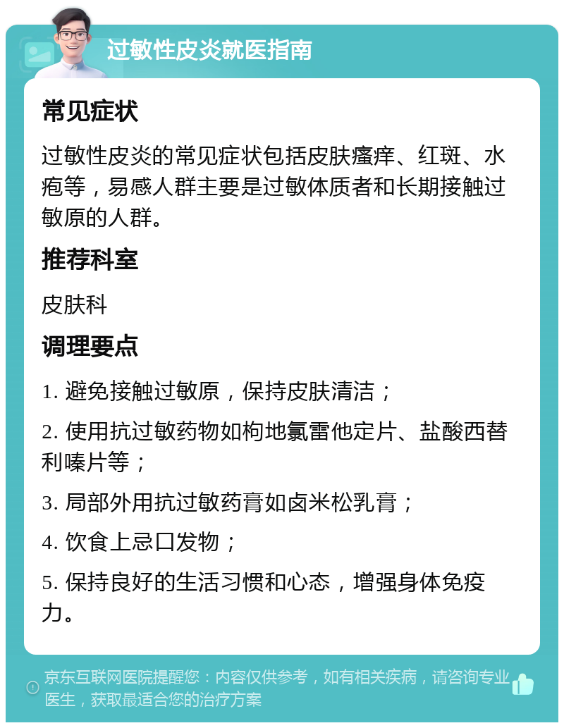 过敏性皮炎就医指南 常见症状 过敏性皮炎的常见症状包括皮肤瘙痒、红斑、水疱等，易感人群主要是过敏体质者和长期接触过敏原的人群。 推荐科室 皮肤科 调理要点 1. 避免接触过敏原，保持皮肤清洁； 2. 使用抗过敏药物如枸地氯雷他定片、盐酸西替利嗪片等； 3. 局部外用抗过敏药膏如卤米松乳膏； 4. 饮食上忌口发物； 5. 保持良好的生活习惯和心态，增强身体免疫力。