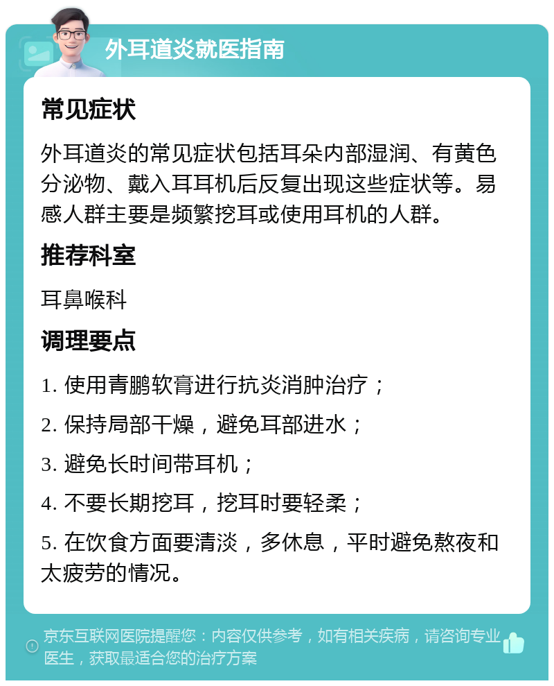 外耳道炎就医指南 常见症状 外耳道炎的常见症状包括耳朵内部湿润、有黄色分泌物、戴入耳耳机后反复出现这些症状等。易感人群主要是频繁挖耳或使用耳机的人群。 推荐科室 耳鼻喉科 调理要点 1. 使用青鹏软膏进行抗炎消肿治疗； 2. 保持局部干燥，避免耳部进水； 3. 避免长时间带耳机； 4. 不要长期挖耳，挖耳时要轻柔； 5. 在饮食方面要清淡，多休息，平时避免熬夜和太疲劳的情况。