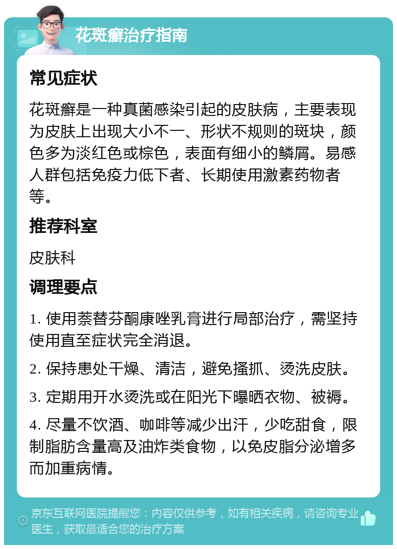 花斑癣治疗指南 常见症状 花斑癣是一种真菌感染引起的皮肤病，主要表现为皮肤上出现大小不一、形状不规则的斑块，颜色多为淡红色或棕色，表面有细小的鳞屑。易感人群包括免疫力低下者、长期使用激素药物者等。 推荐科室 皮肤科 调理要点 1. 使用萘替芬酮康唑乳膏进行局部治疗，需坚持使用直至症状完全消退。 2. 保持患处干燥、清洁，避免搔抓、烫洗皮肤。 3. 定期用开水烫洗或在阳光下曝晒衣物、被褥。 4. 尽量不饮酒、咖啡等减少出汗，少吃甜食，限制脂肪含量高及油炸类食物，以免皮脂分泌增多而加重病情。