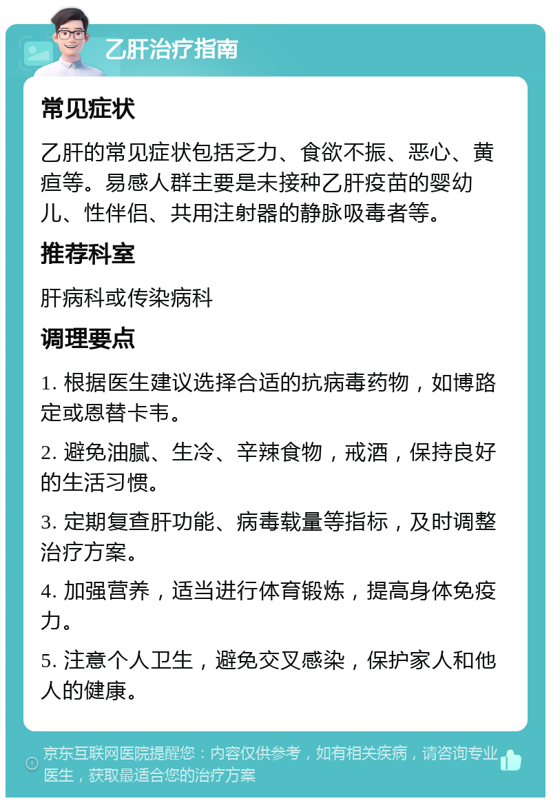 乙肝治疗指南 常见症状 乙肝的常见症状包括乏力、食欲不振、恶心、黄疸等。易感人群主要是未接种乙肝疫苗的婴幼儿、性伴侣、共用注射器的静脉吸毒者等。 推荐科室 肝病科或传染病科 调理要点 1. 根据医生建议选择合适的抗病毒药物，如博路定或恩替卡韦。 2. 避免油腻、生冷、辛辣食物，戒酒，保持良好的生活习惯。 3. 定期复查肝功能、病毒载量等指标，及时调整治疗方案。 4. 加强营养，适当进行体育锻炼，提高身体免疫力。 5. 注意个人卫生，避免交叉感染，保护家人和他人的健康。