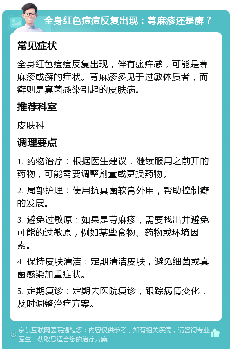 全身红色痘痘反复出现：荨麻疹还是癣？ 常见症状 全身红色痘痘反复出现，伴有瘙痒感，可能是荨麻疹或癣的症状。荨麻疹多见于过敏体质者，而癣则是真菌感染引起的皮肤病。 推荐科室 皮肤科 调理要点 1. 药物治疗：根据医生建议，继续服用之前开的药物，可能需要调整剂量或更换药物。 2. 局部护理：使用抗真菌软膏外用，帮助控制癣的发展。 3. 避免过敏原：如果是荨麻疹，需要找出并避免可能的过敏原，例如某些食物、药物或环境因素。 4. 保持皮肤清洁：定期清洁皮肤，避免细菌或真菌感染加重症状。 5. 定期复诊：定期去医院复诊，跟踪病情变化，及时调整治疗方案。