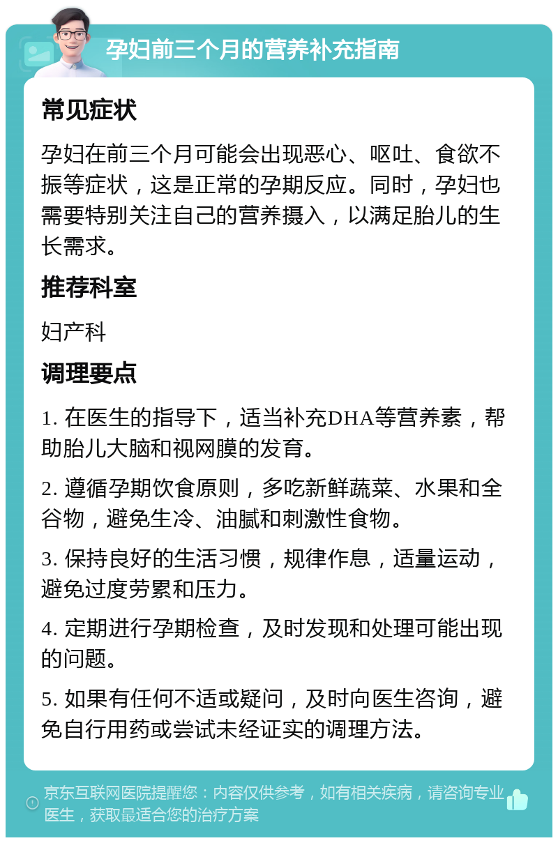 孕妇前三个月的营养补充指南 常见症状 孕妇在前三个月可能会出现恶心、呕吐、食欲不振等症状，这是正常的孕期反应。同时，孕妇也需要特别关注自己的营养摄入，以满足胎儿的生长需求。 推荐科室 妇产科 调理要点 1. 在医生的指导下，适当补充DHA等营养素，帮助胎儿大脑和视网膜的发育。 2. 遵循孕期饮食原则，多吃新鲜蔬菜、水果和全谷物，避免生冷、油腻和刺激性食物。 3. 保持良好的生活习惯，规律作息，适量运动，避免过度劳累和压力。 4. 定期进行孕期检查，及时发现和处理可能出现的问题。 5. 如果有任何不适或疑问，及时向医生咨询，避免自行用药或尝试未经证实的调理方法。