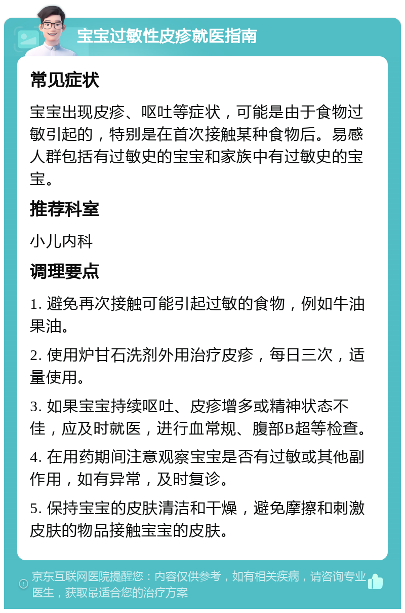 宝宝过敏性皮疹就医指南 常见症状 宝宝出现皮疹、呕吐等症状，可能是由于食物过敏引起的，特别是在首次接触某种食物后。易感人群包括有过敏史的宝宝和家族中有过敏史的宝宝。 推荐科室 小儿内科 调理要点 1. 避免再次接触可能引起过敏的食物，例如牛油果油。 2. 使用炉甘石洗剂外用治疗皮疹，每日三次，适量使用。 3. 如果宝宝持续呕吐、皮疹增多或精神状态不佳，应及时就医，进行血常规、腹部B超等检查。 4. 在用药期间注意观察宝宝是否有过敏或其他副作用，如有异常，及时复诊。 5. 保持宝宝的皮肤清洁和干燥，避免摩擦和刺激皮肤的物品接触宝宝的皮肤。