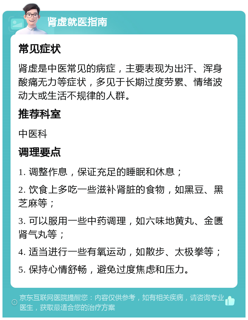 肾虚就医指南 常见症状 肾虚是中医常见的病症，主要表现为出汗、浑身酸痛无力等症状，多见于长期过度劳累、情绪波动大或生活不规律的人群。 推荐科室 中医科 调理要点 1. 调整作息，保证充足的睡眠和休息； 2. 饮食上多吃一些滋补肾脏的食物，如黑豆、黑芝麻等； 3. 可以服用一些中药调理，如六味地黄丸、金匮肾气丸等； 4. 适当进行一些有氧运动，如散步、太极拳等； 5. 保持心情舒畅，避免过度焦虑和压力。