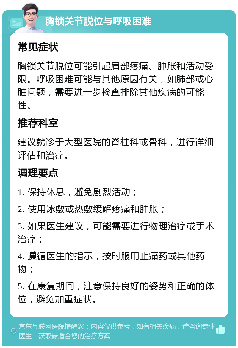 胸锁关节脱位与呼吸困难 常见症状 胸锁关节脱位可能引起肩部疼痛、肿胀和活动受限。呼吸困难可能与其他原因有关，如肺部或心脏问题，需要进一步检查排除其他疾病的可能性。 推荐科室 建议就诊于大型医院的脊柱科或骨科，进行详细评估和治疗。 调理要点 1. 保持休息，避免剧烈活动； 2. 使用冰敷或热敷缓解疼痛和肿胀； 3. 如果医生建议，可能需要进行物理治疗或手术治疗； 4. 遵循医生的指示，按时服用止痛药或其他药物； 5. 在康复期间，注意保持良好的姿势和正确的体位，避免加重症状。