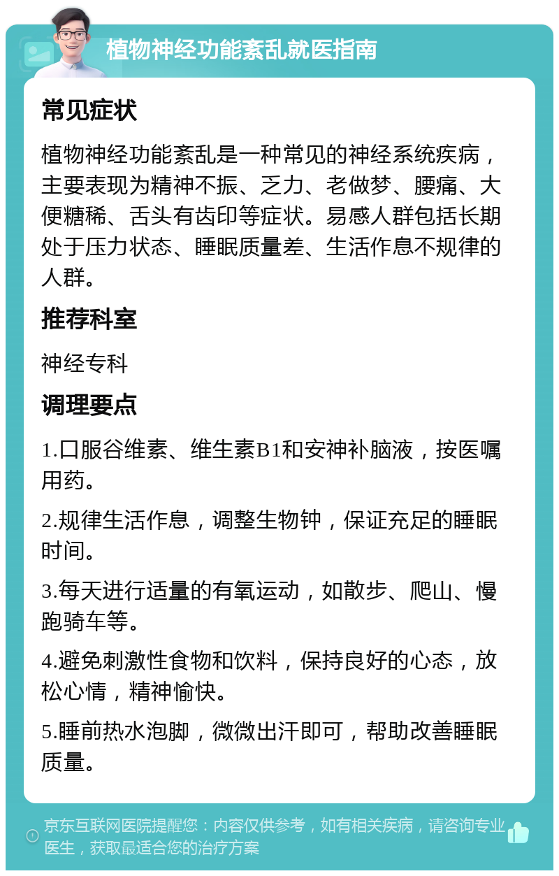 植物神经功能紊乱就医指南 常见症状 植物神经功能紊乱是一种常见的神经系统疾病，主要表现为精神不振、乏力、老做梦、腰痛、大便糖稀、舌头有齿印等症状。易感人群包括长期处于压力状态、睡眠质量差、生活作息不规律的人群。 推荐科室 神经专科 调理要点 1.口服谷维素、维生素B1和安神补脑液，按医嘱用药。 2.规律生活作息，调整生物钟，保证充足的睡眠时间。 3.每天进行适量的有氧运动，如散步、爬山、慢跑骑车等。 4.避免刺激性食物和饮料，保持良好的心态，放松心情，精神愉快。 5.睡前热水泡脚，微微出汗即可，帮助改善睡眠质量。