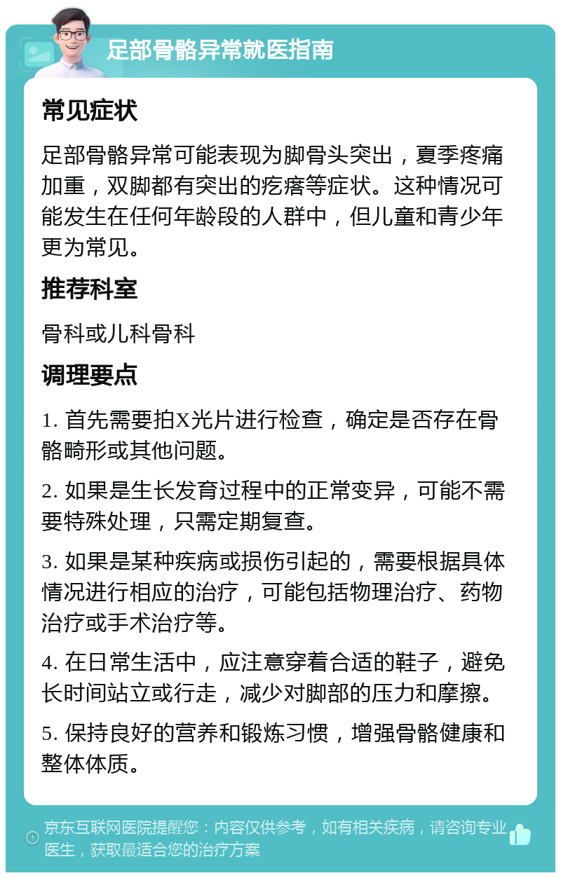 足部骨骼异常就医指南 常见症状 足部骨骼异常可能表现为脚骨头突出，夏季疼痛加重，双脚都有突出的疙瘩等症状。这种情况可能发生在任何年龄段的人群中，但儿童和青少年更为常见。 推荐科室 骨科或儿科骨科 调理要点 1. 首先需要拍X光片进行检查，确定是否存在骨骼畸形或其他问题。 2. 如果是生长发育过程中的正常变异，可能不需要特殊处理，只需定期复查。 3. 如果是某种疾病或损伤引起的，需要根据具体情况进行相应的治疗，可能包括物理治疗、药物治疗或手术治疗等。 4. 在日常生活中，应注意穿着合适的鞋子，避免长时间站立或行走，减少对脚部的压力和摩擦。 5. 保持良好的营养和锻炼习惯，增强骨骼健康和整体体质。