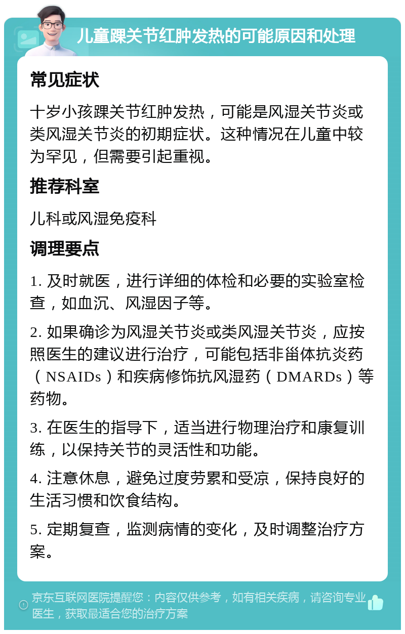 儿童踝关节红肿发热的可能原因和处理 常见症状 十岁小孩踝关节红肿发热，可能是风湿关节炎或类风湿关节炎的初期症状。这种情况在儿童中较为罕见，但需要引起重视。 推荐科室 儿科或风湿免疫科 调理要点 1. 及时就医，进行详细的体检和必要的实验室检查，如血沉、风湿因子等。 2. 如果确诊为风湿关节炎或类风湿关节炎，应按照医生的建议进行治疗，可能包括非甾体抗炎药（NSAIDs）和疾病修饰抗风湿药（DMARDs）等药物。 3. 在医生的指导下，适当进行物理治疗和康复训练，以保持关节的灵活性和功能。 4. 注意休息，避免过度劳累和受凉，保持良好的生活习惯和饮食结构。 5. 定期复查，监测病情的变化，及时调整治疗方案。