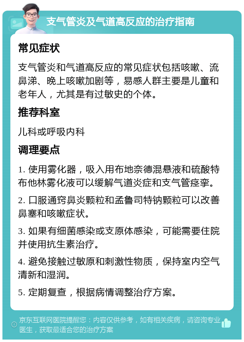 支气管炎及气道高反应的治疗指南 常见症状 支气管炎和气道高反应的常见症状包括咳嗽、流鼻涕、晚上咳嗽加剧等，易感人群主要是儿童和老年人，尤其是有过敏史的个体。 推荐科室 儿科或呼吸内科 调理要点 1. 使用雾化器，吸入用布地奈德混悬液和硫酸特布他林雾化液可以缓解气道炎症和支气管痉挛。 2. 口服通窍鼻炎颗粒和孟鲁司特钠颗粒可以改善鼻塞和咳嗽症状。 3. 如果有细菌感染或支原体感染，可能需要住院并使用抗生素治疗。 4. 避免接触过敏原和刺激性物质，保持室内空气清新和湿润。 5. 定期复查，根据病情调整治疗方案。