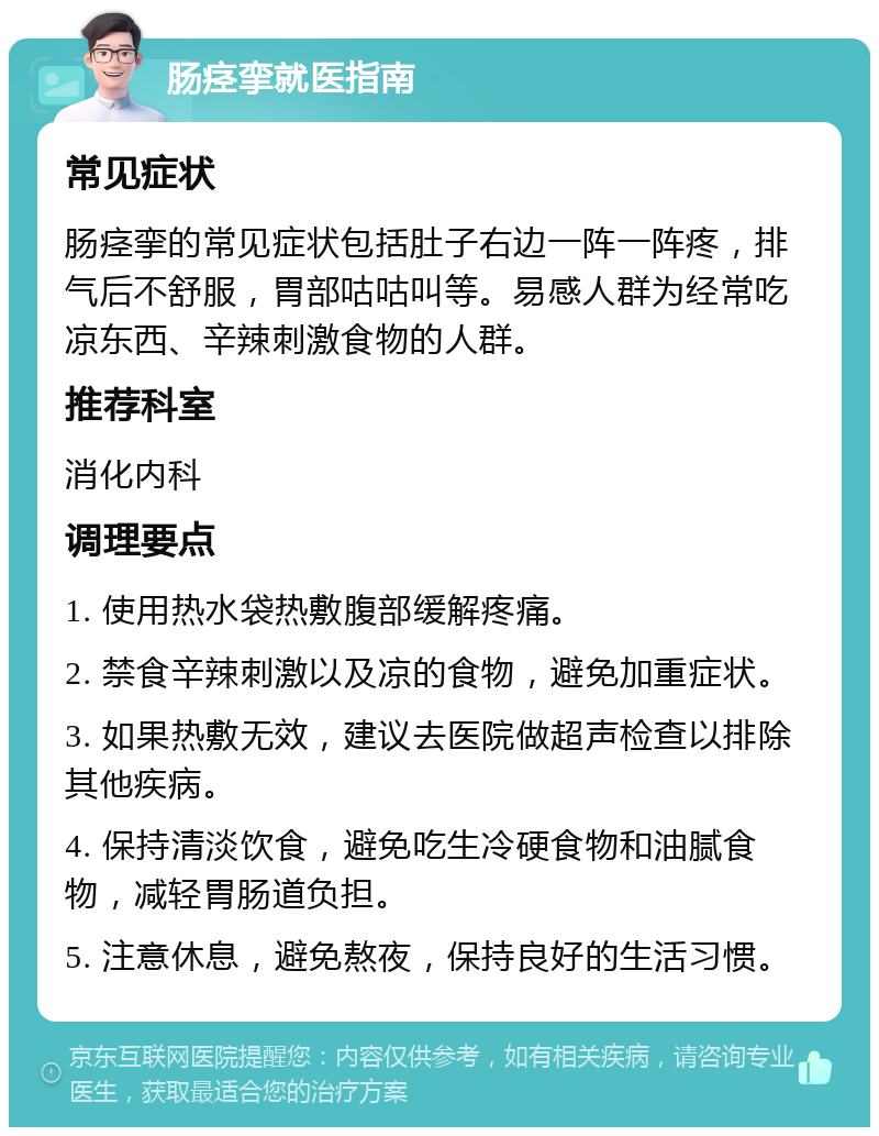 肠痉挛就医指南 常见症状 肠痉挛的常见症状包括肚子右边一阵一阵疼，排气后不舒服，胃部咕咕叫等。易感人群为经常吃凉东西、辛辣刺激食物的人群。 推荐科室 消化内科 调理要点 1. 使用热水袋热敷腹部缓解疼痛。 2. 禁食辛辣刺激以及凉的食物，避免加重症状。 3. 如果热敷无效，建议去医院做超声检查以排除其他疾病。 4. 保持清淡饮食，避免吃生冷硬食物和油腻食物，减轻胃肠道负担。 5. 注意休息，避免熬夜，保持良好的生活习惯。