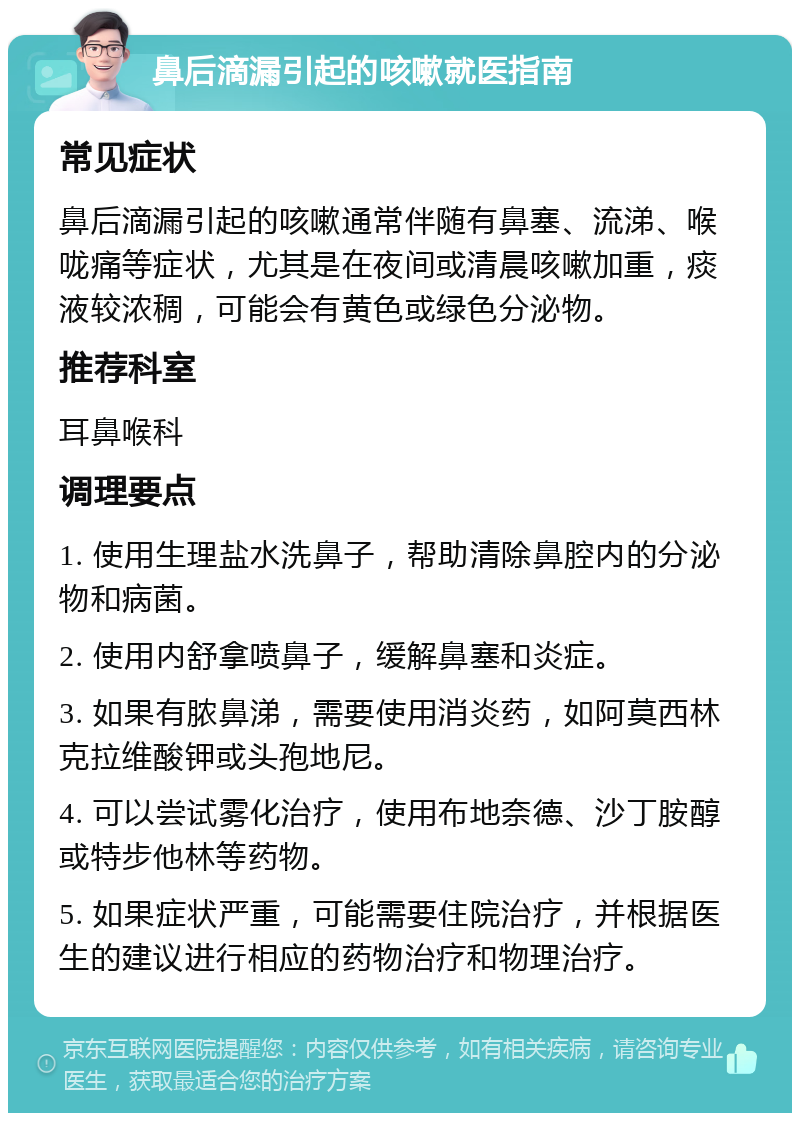 鼻后滴漏引起的咳嗽就医指南 常见症状 鼻后滴漏引起的咳嗽通常伴随有鼻塞、流涕、喉咙痛等症状，尤其是在夜间或清晨咳嗽加重，痰液较浓稠，可能会有黄色或绿色分泌物。 推荐科室 耳鼻喉科 调理要点 1. 使用生理盐水洗鼻子，帮助清除鼻腔内的分泌物和病菌。 2. 使用内舒拿喷鼻子，缓解鼻塞和炎症。 3. 如果有脓鼻涕，需要使用消炎药，如阿莫西林克拉维酸钾或头孢地尼。 4. 可以尝试雾化治疗，使用布地奈德、沙丁胺醇或特步他林等药物。 5. 如果症状严重，可能需要住院治疗，并根据医生的建议进行相应的药物治疗和物理治疗。